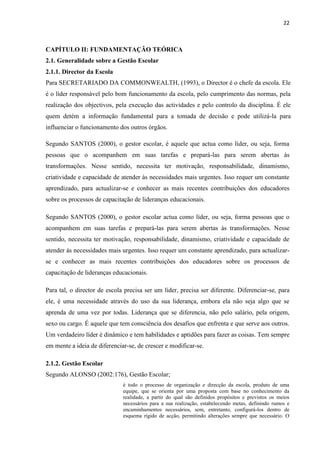 22
CAPÍTULO II: FUNDAMENTAÇÃO TEÓRICA
2.1. Generalidade sobre a Gestão Escolar
2.1.1. Director da Escola
Para SECRETARIADO DA COMMONWEALTH, (1993), o Director é o chefe da escola. Ele
é o líder responsável pelo bom funcionamento da escola, pelo cumprimento das normas, pela
realização dos objectivos, pela execução das actividades e pelo controlo da disciplina. É ele
quem detém a informação fundamental para a tomada de decisão e pode utilizá-la para
influenciar o funcionamento dos outros órgãos.
Segundo SANTOS (2000), o gestor escolar, é aquele que actua como líder, ou seja, forma
pessoas que o acompanhem em suas tarefas e prepará-las para serem abertas às
transformações. Nesse sentido, necessita ter motivação, responsabilidade, dinamismo,
criatividade e capacidade de atender às necessidades mais urgentes. Isso requer um constante
aprendizado, para actualizar-se e conhecer as mais recentes contribuições dos educadores
sobre os processos de capacitação de lideranças educacionais.
Segundo SANTOS (2000), o gestor escolar actua como líder, ou seja, forma pessoas que o
acompanhem em suas tarefas e prepará-las para serem abertas às transformações. Nesse
sentido, necessita ter motivação, responsabilidade, dinamismo, criatividade e capacidade de
atender às necessidades mais urgentes. Isso requer um constante aprendizado, para actualizar-
se e conhecer as mais recentes contribuições dos educadores sobre os processos de
capacitação de lideranças educacionais.
Para tal, o director de escola precisa ser um líder, precisa ser diferente. Diferenciar-se, para
ele, é uma necessidade através do uso da sua liderança, embora ela não seja algo que se
aprenda de uma vez por todas. Liderança que se diferencia, não pelo salário, pela origem,
sexo ou cargo. É aquele que tem consciência dos desafios que enfrenta e que serve aos outros.
Um verdadeiro líder é dinâmico e tem habilidades e aptidões para fazer as coisas. Tem sempre
em mente a ideia de diferenciar-se, de crescer e modificar-se.
2.1.2. Gestão Escolar
Segundo ALONSO (2002:176), Gestão Escolar;
é todo o processo de organização e direcção da escola, produto de uma
equipe, que se orienta por uma proposta com base no conhecimento da
realidade, a partir do qual são definidos propósitos e previstos os meios
necessários para a sua realização, estabelecendo metas, definindo rumos e
encaminhamentos necessários, sem, entretanto, configurá-los dentro de
esquema rígido de acção, permitindo alterações sempre que necessário. O
 