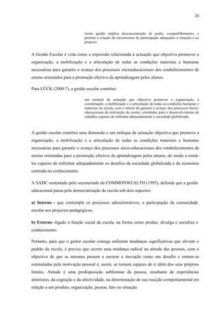 23
termo gestão implica desconcentração de poder, compartilhamento, e
permite a criação de mecanismos de participação adequados à situação e ao
projecto.
A Gestão Escolar é vista como a expressão relacionada à actuação que objectiva promover a
organização, a mobilização e a articulação de todas as condições materiais e humanas
necessárias para garantir o avanço dos processos sócioeducacionais dos estabelecimentos de
ensino orientados para a promoção efectiva da aprendizagem pelos alunos.
Para LÜCK (2000:7), a gestão escolar constitui;
um carácter de actuação que objectiva promover a organização, a
coordenação, a mobilização e a articulação de todas as condições humanas e
materiais na escola, com o intuito de garantir o avanço dos processos Sócio-
educacionais da instituição de ensino, orientadas para o desenvolvimento de
cidadãos capazes de enfrentar adequadamente a sociedade globalizada.
A gestão escolar constitui uma dimensão e um enfoque de actuação objectiva que promove a
organização, a mobilização e a articulação de todas as condições materiais e humanas
necessárias para garantir o avanço dos processos sócio-educacionais dos estabelecimentos de
ensino orientadas para a promoção efectiva da aprendizagem pelos alunos, de modo a torná-
los capazes de enfrentar adequadamente os desafios da sociedade globalizada e da economia
centrada no conhecimento.
A SADC sustentado pelo secretariado da COMMONWEALTH (1993), defende que a gestão
educacional passa pela democratização da escola sob dois aspectos:
a) Interno - que contempla os processos administrativos, a participação da comunidade
escolar nos projectos pedagógicos;
b) Externo -ligado à função social da escola, na forma como produz, divulga e socializa o
conhecimento.
Portanto, para que o gestor escolar consiga enfrentar mudanças significativas que elevem o
padrão da escola, é preciso que ocorra uma mudança radical na atitude das pessoas, com o
objectivo de que as mesmas passem a encarar a inovação como um desafio e sintam-se
estimuladas pela motivação pessoal e, assim, se tornem capazes de ir além dos seus próprios
limites. Atitude é uma predisposição subliminar da pessoa, resultante de experiências
anteriores, da cognição e da afectividade, na determinação de sua reacção comportamental em
relação a um produto, organização, pessoa, fato ou situação.
 
