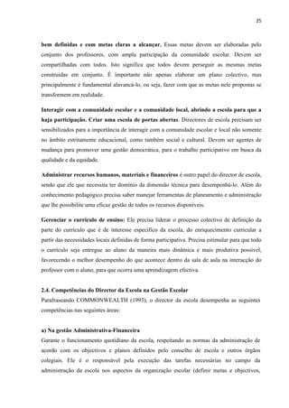 25
bem definidas e com metas claras a alcançar. Essas metas devem ser elaboradas pelo
conjunto dos professores, com ampla participação da comunidade escolar. Devem ser
compartilhadas com todos. Isto significa que todos devem perseguir as mesmas metas
construídas em conjunto. É importante não apenas elaborar um plano colectivo, mas
principalmente é fundamental alavancá-lo, ou seja, fazer com que as metas nele propostas se
transformem em realidade.
Interagir com a comunidade escolar e a comunidade local, abrindo a escola para que a
haja participação. Criar uma escola de portas abertas. Directores de escola precisam ser
sensibilizados para a importância de interagir com a comunidade escolar e local não somente
no âmbito estritamente educacional, como também social e cultural. Devem ser agentes de
mudança para promover uma gestão democrática, para o trabalho participativo em busca da
qualidade e da equidade.
Administrar recursos humanos, materiais e financeiros é outro papel do director de escola,
sendo que ele que necessita ter domínio da dimensão técnica para desempenhá-lo. Além do
conhecimento pedagógico precisa saber manejar ferramentas de planeamento e administração
que lhe possibilite uma eficaz gestão de todos os recursos disponíveis.
Gerenciar o currículo de ensino: Ele precisa liderar o processo colectivo de definição da
parte do currículo que é de interesse específico da escola, do enriquecimento curricular a
partir das necessidades locais definidas de forma participativa. Precisa estimular para que todo
o currículo seja entregue ao aluno da maneira mais dinâmica e mais produtiva possível,
favorecendo o melhor desempenho do que acontece dentro da sala de aula na interacção do
professor com o aluno, para que ocorra uma aprendizagem efectiva.
2.4. Competências do Director da Escola na Gestão Escolar
Parafraseando COMMONWEALTH (1993), o director da escola desempenha as seguintes
competências nas seguintes áreas:
a) Na gestão Administrativa-Financeira
Garante o funcionamento quotidiano da escola, respeitando as normas da administração de
acordo com os objectivos e planos definidos pelo conselho de escola e outros órgãos
colegiais. Ele é o responsável pela execução das tarefas necessárias no campo da
administração da escola nos aspectos da organização escolar (definir metas e objectivos,
 