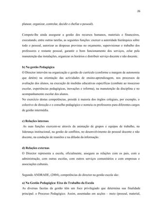 26
planear, organizar, controlar, decidir e chefiar o pessoal).
Compete-lhe ainda assegurar a gestão dos recursos humanos, materiais e financeiros,
executando, entre outras tarefas, as seguintes funções: exercer a autoridade hierárquica sobre
todo o pessoal, autorizar as despesas previstas no orçamento, supervisionar o trabalho dos
professores e restante pessoal, garantir o bom funcionamento dos serviços, zelar pela
manutenção das instalações, organizar os horários e distribuir serviço docente e não docente.
b) Na gestão Pedagógica
O Director intervém na organização e gestão do currículo (conforme a margem de autonomia
que detém) na orientação das actividades de ensino-aprendizagem, nos processos de
avaliação dos alunos, na execução de medidas educativas específicas (combate ao insucesso
escolar, experiências pedagógicas, inovações e reforma), na manutenção da disciplina e no
acompanhamento escolar dos alunos.
No exercício destas competências, preside à maioria dos órgãos colegiais, por exemplo, o
colectivo de direcção e o conselho pedagógico e nomeia os professores para diferentes cargos
de gestão intermédia.
c) Relações internas
As suas funções exercem-se através da animação de grupos e equipas de trabalho, na
liderança institucional, na gestão de conflitos, no desenvolvimento do pessoal docente e não
docente, na condução de reuniões e na difusão da informação.
d) Relações externas
O Director representa a escola, oficialmente, assegura as relações com os pais, com a
administração, com outras escolas, com outros serviços comunitários e com empresas e
associações culturais.
Segundo ANDRADE, (2004), competências do director na gestão escola são:
a) Na Gestão Pedagógica: Eixo do Trabalho da Escola
As diversas facetas da gestão têm um foco privilegiado que determina sua finalidade
principal: o Processo Pedagógico. Assim, assentadas em acções – meio (pessoal, material,
 