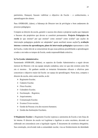 27
património, finanças), buscam viabilizar o objectivo da Escola – o conhecimento, a
aprendizagem dos alunos.
Para ANDRADE, (idem), a liderança do Director tem de privilegiar o bom andamento do
processo pedagógico.
Compete ao director da escola, garantir o sucesso dos alunos e propiciar acções que impeçam
o fracasso são propósitos que devem se constituir permanentes. Projecto Pedagógico da
escola (o que ensinar? por que ensinar? como ensinar? como avaliar? que acções de
intervenção pedagógica poderão ser adoptadas? quem auxiliará nessas acções?), avaliação
interna e externa da aprendizagem, plano de intervenção pedagógica representam o ciclo
da Escola, e todos têm de se conscientizar de que essas práticas possibilitarão a aprendizagem
a todos e em todos os tempos da Escola, sendo responsabilidade colectiva.
b) Na Gestão Administrativa
Sustentando ANDRADE, (ibdem), os aspectos da Gestão Administrativa a seguir devem
merecer do Director e de sua equipe atenção cuidadosa, uma vez que não existem como fim
em si mesmos . Só ganham sentido se tornarem ferramentas eficazes e efectivas para
concretizar o objectivo maior da Escola: ser espaço de aprendizagem. Nesta área, compete o
director da escola, entre outras tarefas, as de:
 Regimento Escolar;
 Cadastro Escolar;
 Fluxo Escolar;
 Calendário Escolar;
 Escrituração – Registros;
 Arquivamento;
 Comunicação Escolar;
 Eventos Cívico-sociais;
 Gestão de Pessoas e/ou dos recursos humanos;
 Gestão das Instituições Escolares.
O Regimento Escolar: o Regimento Escolar expressa a autonomia da Escola e tem força de
lei interna. O director da escola vai Legitimar e legalizar os actos escolares, devendo ser
elaborado em consonância com a legislação vigente. É documento de existência obrigatória.
Sua construção, envolvendo toda a comunidade escolar, visa ao fortalecimento da identidade
 