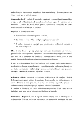28
da Escola, pois é um documento normalizador das relações, direitos e deveres de todos os que
vivem e convivem no ambiente escolar.
Cadastro Escolar: É o conjunto de actividades que permite a compatibilização de candidatos
a vagas na rede pública de ensino. É realizado anualmente, em regime de cooperação com as
Prefeituras. A análise dos dados obtidos permite identificar as necessidades das ofertas
educacionais nas diversas etapas da Educação.
Objectivos do cadastro escola é de:
 Democratizar o acesso à rede pública de ensino;
 Possibilitar ao poder públicas condições de planejar a rede escolar;
 Proceder à chamada da população para garantir que os candidatos à matrícula no
Ensino na rede pública.
Fluxo Escolar: Taxas de aprovação, reprovação e abandono de curso com seus respectivos
percentuais dos alunos aprovados, reprovados e dos que abandonaram sem pedir transferência
para outra Escola. São dados que constituem a movimentação dos alunos, isto é, o fluxo
escolar. O atraso escolar está associado ao menor desempenho do aluno.
É dever do director da Escola tomar consciência dos dados relativos a aprovação, repelência e
evasão de seus alunos e compartilhar com a comunidade escolar, em busca de alternativas e
estratégias que fomentem a melhoria do processo de ensino-aprendizagem e que garantam a
entrada, a permanência e o sucesso escolar dos educandos.
Calendário Escolar: Instrumento de relevância na organização dos trabalhos escolares.
Define parâmetros gerais relativos à organização do ano escolar, nos estabelecimentos de
ensino. Determina as datas previstas para o início e o término dos períodos lectivos e as
demais actividades, conforme legislação específica dos órgãos competentes.
É elaborado de forma colectiva, com a participação da comunidade escolar e apreciação do
Colegiado, tendo como base as orientações do Ministério de Educação.
Escrituração – Registos: É o ato de registar, sistematicamente, todas as informações e os
acontecimentos ocorridos na Escola, utilizando-se de instrumentos específicos para cada
 