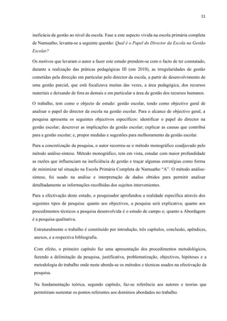 11
ineficácia da gestão ao nível da escola. Fase a este aspecto vivida na escola primária completa
de Namuatho, levanta-se a seguinte questão: Qual é o Papel do Director da Escola na Gestão
Escolar?
Os motivos que levaram o autor a fazer este estudo prendem-se com o facto de ter constatado,
durante a realização das práticas pedagógicas III (em 2010), as irregularidades de gestão
cometidas pela direcção em particular pelo director da escola, a partir de desenvolvimento de
uma gestão parcial, que está focalizava muitas das vezes, a área pedagógica, dos recursos
materiais e deixando de fora as demais e em particular a área de gestão dos recursos humanos.
O trabalho, tem como o objecto de estudo: gestão escolar, tendo como objectivo geral de
analisar o papel do director da escola na gestão escolar. Para o alcance de objectivo geral, a
pesquisa apresenta os seguintes objectivos específicos: identificar o papel do director na
gestão escolar; descrever as implicações da gestão escolar; explicar as causas que contribui
para a gestão escolar; e, propor medidas e sugestões para melhoramento da gestão escolar.
Para a concretização da pesquisa, o autor recorreu-se o método monográfico coadjuvado pelo
método análise-síntese. Método monográfico, tem em vista, estudar com maior profundidade
as razões que influenciam na ineficiência de gestão e traçar algumas estratégias como forma
de minimizar tal situação na Escola Primária Completa de Namuatho “A”. O método análise-
síntese, foi usado na análise e interpretação de dados obtidos para permitir analisar
detalhadamente as informações recolhidas dos sujeitos intervenientes.
Para a efectivação deste estudo, o pesquisador aprofundou a realidade específica através dos
seguintes tipos de pesquisa: quanto aos objectivos, a pesquisa será explicativa; quanto aos
procedimentos técnicos a pesquisa desenvolvida é o estudo de campo e; quanto a Abordagem
é a pesquisa qualitativa.
Estruturalmente o trabalho é constituído por introdução, três capítulos, conclusão, apêndices,
anexos, e a respectiva bibliografia.
Com efeito, o primeiro capítulo faz uma apresentação dos procedimentos metodológicos,
fazendo a delimitação da pesquisa, justificativa, problematização, objectivos, hipóteses e a
metodologia do trabalho onde neste aborda-se os métodos e técnicas usados na efectivação da
pesquisa.
Na fundamentação teórica, segundo capítulo, faz-se referência aos autores e teorias que
permitiram sustentar os pontos referentes aos domínios abordados no trabalho.
 