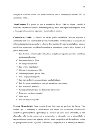 29
situação do contexto escolar, não sendo admitidos erros e incorrecções (rasuras, falta de
assinatura e outros).
Arquivamento: É a guarda de toda a memória da Escola. Pode ser digital, contudo, é
necessário também que toda esta documentação esteja muito bem organizada em pastas, livros
e fichas, garantindo, assim, segurança e manutenção do arquivo.
Comunicação Escolar: A direcção da Escola precisa estabelecer contactos regulares e
continuados com toda a comunidade escolar, viabilizando a oportunidade de socialização das
informações pertinentes e peculiares à Escola. Esse caminho favorece a satisfação de todos os
envolvidos promovendo um clima harmonioso e transparente, características intrínsecas à
gestão democrática.
 Para facilitar a comunicação verbal, tenha atenção aos seguintes aspectos: Identifique
as pessoas pelo nome;
 Diminua a distância física;
 Dê atenção a quem fala;
 Seja solícito e acolhedor;
 Olhe de frente para quem fala;
 Tenha segurança no que vai falar;
 Use a linguagem adequada;
 Seja claro e objectivo, demonstrando suas habilidades;
 Fale devagar e pausadamente para que o ouvinte o compreenda;
 Fale de maneira dinâmica;
 Respire calmamente para não demonstrar nervosismo;
 Evite erros vocais ou gaguejos;
 Saiba ouvir;
 Use tom de voz adequado.
Eventos Cívico-Sociais: Estes eventos devem fazer parte do currículo da Escola. Vale
lembrar que é importante o envolvimento dos alunos nas actividades cívico-sociais,
desportivas, promovendo-se a participação e a inclusão de todos. Essas actividades, se bem
planejadas pela Escola, promovem a socialização, a integração com a comunidade, o
desenvolvimento humano nos aspectos afectivo, motor e cognitivo, privilegiando-se a prática
do protagonismo infantil e juvenil. O incentivo, a organização e a liderança do Director,
 