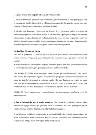 31
c) Gestão Financeira: Suporte e Execução Transparente
O papel do Director é gerenciar com competência, prioritariamente, o fazer pedagógico sem
se esquecer da Gestão Administrativa e Financeira, porque são elas que dão suporte para que
a Gestão Pedagógica aconteça com a qualidade desejada.
A Gestão dos Recursos Financeiros da Escola deve orientar-se pelos princípios da
administração pública: obediência ao que a lei prescreve, aplicação de regras de correcta
administração regida pela ética, em perfeita conjugação com a lei, para resguardar o interesse
público. As acções desenvolvidas neste campo devem atender aos interesses da comunidade
de forma impessoal e devem ser divulgadas o mais amplamente possível.
2.4. Perfil do Director da Escola
Para LUCK (2000:45) “O director eficaz é um líder que trabalha para desenvolver uma
equipe composta por pessoas que juntamente são responsáveis por garantir o sucesso da
escola”.
A ênfase principal da liderança está no papel de ensino, pois o líder deve ajudar a desenvolver
as habilidades nos outros, para que compartilhem a gestão na unidade.
Para ANDRADE (2004), antes de qualquer coisa, a pessoa que pretende assumir a direcção de
uma escola, deve apresentar algumas características que podem influenciar directamente na
forma em que ele vai conduzir a gestão da escola. Não quer dizer que ele precise ter todas
elas, mas que se essa pessoa se auto-avaliar e se souber ouvir as pessoas que o cercam, ela
poderá ver quais são suas deficiências e saber em quais aspectos precisa melhorar.
ANDRADE (idem), sustenta que existem algumas características que compõem o perfil do
director escolar:
a) Ter pré-disposição para trabalho colectivo: Esta é uma das exigências básicas: saber
trabalhar em equipe, afinal o que queremos é que na escola seja feita uma gestão participativa
e democrática, portanto o director deve saber trabalhar em equipe.
A participação, o diálogo, a autonomia, a responsabilidade são práticas indispensáveis ao
gestor democrático. A descentralização do poder deve ser entendida como método de trabalho
colectivo que delega, divide atribuições e responsabilidades.
 