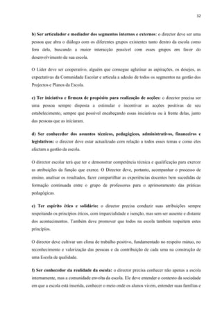 32
b) Ser articulador e mediador dos segmentos internos e externos: o director deve ser uma
pessoa que abra o diálogo com os diferentes grupos existentes tanto dentro da escola como
fora dela, buscando a maior interacção possível com esses grupos em favor do
desenvolvimento de sua escola.
O Líder deve ser cooperativo, alguém que consegue aglutinar as aspirações, os desejos, as
expectativas da Comunidade Escolar e articula a adesão de todos os segmentos na gestão dos
Projectos e Planos da Escola.
c) Ter iniciativa e firmeza de propósito para realização de acções: o director precisa ser
uma pessoa sempre disposta a estimular e incentivar as acções positivas de seu
estabelecimento, sempre que possível encabeçando essas iniciativas ou à frente delas, junto
das pessoas que as iniciaram.
d) Ser conhecedor dos assuntos técnicos, pedagógicos, administrativos, financeiros e
legislativos: o director deve estar actualizado com relação a todos esses temas e como eles
afectam a gestão da escola.
O director escolar terá que ter e demonstrar competência técnica e qualificação para exercer
as atribuições da função que exerce. O Director deve, portanto, acompanhar o processo de
ensino, analisar os resultados, fazer compartilhar as experiências docentes bem sucedidas de
formação continuada entre o grupo de professores para o aprimoramento das práticas
pedagógicas.
e) Ter espírito ético e solidário: o director precisa conduzir suas atribuições sempre
respeitando os princípios éticos, com imparcialidade e isenção, mas sem ser ausente e distante
dos acontecimentos. Também deve promover que todos na escola também respeitem estes
princípios.
O director deve cultivar um clima de trabalho positivo, fundamentado no respeito mútuo, no
reconhecimento e valorização das pessoas e da contribuição de cada uma na construção de
uma Escola de qualidade.
f) Ser conhecedor da realidade da escola: o director precisa conhecer não apenas a escola
internamente, mas a comunidade envolta da escola. Ele deve entender o contexto da sociedade
em que a escola está inserida, conhecer o meio onde os alunos vivem, entender suas famílias e
 