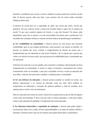 33
descobrir os problemas que cercam a escola e também os pontos positivam existente envolta
dela. O director precisa saber que tudo o que acontece fora da escola acaba exercendo
influência dentro dela.
O director da escola deve ter a capacidade de saber, que escola que temos. Escola que
queremos. Em que contexto social a escola está inserida? Quais e quem são os usuários da
escola? O que esses usuários esperam da Escola e o que eles buscam? Os alunos estão
aprendendo? quais são os anseios e as reais necessidades dos alunos, pais e professores? Os
resultados das avaliações internas e externas mostram índices de aprendizagem satisfatórios?
g) Ter credibilidade na comunidade: o director precisa ser uma pessoa que transmita
credibilidade, quer na sua conduta profissional, como pessoal e até mesmo na familiar. As
pessoas, na maioria das vezes, avaliam o comportamento do director da escola com o
comportamento que ele apresenta na vida social. Portanto, é de se esperar que a pessoa que
venha a ser director de uma escola, seja uma pessoa de credibilidade junto a comunidade que
ele representa.
O director da escola deve ser um espelho, deve transmitir a confiança, demonstrando um bom
comportamento na comunidade. A escola é o lugar se transmite o ensinamento dos valores
comummente aceite na sociedade, e para que a sociedade envolva a escola na educação dos
seus filhos, o director da mesma deve espelhar a confiança junto a comunidade.
h) Ser um defensor da educação: o director precisa acreditar no modelo de ensino, nas
práticas educacionais e no sistema de educação como um todo. Deve também ter
compromisso na elaboração e execução das políticas públicas e, além de acreditar, deve
repassar para os outros, esse seu entusiasmo.
Para tal, zelar pelo bom nome da escola é desenvolver acções positivas que de fato divulguem
o bom nome da Instituição. É fazer com que todos os alunos aprendam, é zelar pelo melhor
ensino e pela educação de qualidade. É atingimento das metas pactuadas.
i) Ter liderança democrática e capacidade de mediação: o director para poder dirigir a
escola precisa saber ouvir a todos, dividir responsabilidades e ser capaz de mediar conflitos e
oposições. Somente assim é que ele irá construir uma gestão democrática e participativa.
 