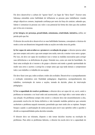 34
Ele deve desenvolver a cultura do “querer fazer”, no lugar do “deve fazer”. Exercer uma
liderança entendida como habilidade de influenciar as pessoas para trabalharem visando
atingir objectivos comuns, inspirando confiança por meio da força do carácter, sabendo que,
liderar é comunicar às pessoas seu valor e seu potencial de forma tão clara que elas acabem
por vê-los em si mesmas.
j) Ser íntegro, ter presença, proatividade, entusiasmo, criatividade, iniciativa, enfim, ter
paixão pelo que faz.
O director da escola deve desenvolver as suas habilidades humanas, conceptuais e técnicas de
modo a criar um dinamismo integrando todas as acções em todas áreas de gestão.
k) Ser capaz de auto-avaliar-se e promover a avaliação do grupo: o director precisa saber
que nem sempre está certo e que nem sempre tem razão, nem ele e muitas vezes nem o grupo.
Por isso, ele deve ser capaz de reconhecer isso e tomar as medidas necessárias para corrigir
suas deficiências e as deficiências do grupo. Entenda isso, como um sinal de humildade. Ao
fazer uma avaliação de si mesmo e do grupo o director está tendo a grande oportunidade de
medir seus erros e acertos e corrigi-los a tempo antes que seja tarde demais e comprometer
todo o seu trabalho e o trabalho de sua equipe.
Ele deve fazer com que, todos avaliam e todos são avaliados. Desenvolver o acompanhamento
e avaliação sistemática com finalidade pedagógica: diagnóstico, acompanhamento dos
trabalhos, reorientação de rumos e acções, tomada de decisão, plano de intervenção
pedagógica.
l) Ter a capacidade de resolver problemas: o director deve ser capaz de ver, ouvir, sentir o
problema no momento e no local onde está acontecendo, sem fugir dele e sem tentar adiar a
sua solução. Os problemas sempre irão existir e o director deve dar encaminhamento a eles,
procurando resolve-los de forma definitiva e não tomando medidas paliativas que somente
acobertem o problema naquele momento, permitindo que mais tarde eles se repitam. Sempre
busque a ajuda e a participação de outras pessoas para ouvir suas opiniões sobre a questão e
dividir as responsabilidades pelas decisões tomadas.
O director deve ser tolerante, disposto e não tomar decisões incertas na resolução de
problemas. Para além os problemas laborais, o director da escola deve ter a capacidade de
 