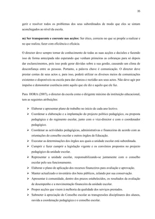 35
gerir e resolver todos os problemas dos seus subordinados de modo que eles se sintam
aconchegados ao nível da escola.
m) Ser transparente e coerente nas acções: Ser ético, correcto no que se propõe a realizar e
no que realiza; fazer com eficiência e eficácia.
O director deve sempre tornar de conhecimento de todas as suas acções e decisões e fazendo
isso de forma antecipada não esperando que venham primeiras as cobranças para só depois
dar esclarecimentos, pois isso pode gerar dúvidas sobre a sua gestão, causando um clima de
desconfiança entre as pessoas. Portanto, a palavra chave é comunicação. O director deve
prestar contas de seus actos e, para isso, poderá utilizar os diversos meios de comunicações
existentes e disponíveis na escola para dar clareza e rectidão aos seus actos. Não deve agir por
impulso e demonstrar coerência entre aquilo que ele diz e aquilo que ele faz.
Para HORA (2007), o director da escola como o dirigente máximo da instituição educacional,
tem as seguintes atribuições:
 Elaborar e apresentar plano de trabalho no início de cada ano lectivo.
 Coordenar a elaboração e a implantação do projecto político pedagógico, ou proposta
pedagógica e do regimento escolar, junto com o vice-director e com o coordenador
pedagógico.
 Coordenar as actividades pedagógicas, administrativas e financeiras de acordo com as
orientações do conselho escolar e outros órgãos de Educação.
 Executar as determinações dos órgãos aos quais a unidade escolar está subordinada.
 Cumprir e fazer cumprir a legislação vigente e os convénios propostos no projecto
pedagógico da unidade escolar.
 Representar a unidade escolar, responsabilizando-se juntamente com o conselho
escolar pelo seu funcionamento.
 Elaborar o plano de aplicação dos recursos financeiros para avaliação e aprovação.
 Manter actualizado o inventário dos bens públicos, zelando por sua conservação.
 Apresentar à comunidade, dentro dos prazos estabelecidos, os resultados da avaliação
de desempenho e a movimentação financeira da unidade escolar.
 Propor acções que visem à melhoria da qualidade dos serviços prestados.
 Submeter à apreciação do Conselho escolar as transgressões disciplinares dos alunos,
ouvida a coordenação pedagógica e o conselho escolar.
 