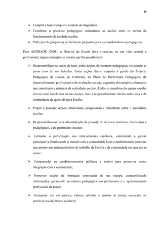 36
 Cumprir e fazer cumprir o estatuto do magistério.
 Coordenar o processo pedagógico, articulando as acções entre os turnos de
funcionamento da unidade escolar.
 Participar de programas de formação propostos para os coordenadores pedagógicos.
Para ANDRADE (2004), o Director da Escola deve vivenciar, na sua vida pessoal e
profissional, alguns princípios e valores que lhe possibilitem:
 Responsabilizar-se, antes de tudo, pelas acções de natureza pedagógica, colocando-as
como eixo de seu trabalho. Essas acções dizem respeito à gestão do Projecto
Pedagógico da Escola, do Currículo, do Plano de Intervenção Pedagógica, do
desenvolvimento profissional e da avaliação, ou seja, a questão dos próprios elementos
que constituem a natureza da actividade escolar. Todos os membros da equipe escolar
devem estar envolvidos nessas acções, mas a responsabilidade directa sobre elas é da
competência de quem dirige a Escola;
 Propor e planejar acções, observando, pesquisando e reflectindo sobre o quotidiano
escolar;
 Responsabilizar-se pela administração de pessoal, de recursos materiais, financeiros e
pedagógicos, e do património escolar;
 Estimular a participação dos intervenientes escolares, valorizando a gestão
participativa fortalecendo o vínculo com a comunidade local e estabelecendo parcerias
que promovam enriquecimento do trabalho da Escola e da comunidade em que ela se
insere;
 Compreender os condicionamentos políticos e sociais para promover maior
integração com a comunidade;
 Promover acções de formação continuada de sua equipe, compartilhando
informações, garantindo assistência pedagógica aos professores e o aprimoramento
profissional de todos;
 Incorporar, em sua prática, valores, atitudes e sentido de justiça essenciais ao
convívio social, ético e solidário;
 