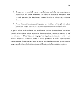 37
 Divulgar para a comunidade escolar os resultados das avaliações internas e externas e
planejar com sua equipe alternativas de acções de intervenção pedagógica para
melhorar o desempenho dos alunos e, consequentemente, a qualidade do ensino na
Escola;
 Compartilhar e pactuar as metas estabelecidas pelo Ministério de Educação com toda a
comunidade escolar, envolvendo a todos no desafio e compromisso em atingi-las.
A gestão escolar está focalizada nas incumbências que os estabelecimentos de ensino
possuem, respeitando as normas comuns dos sistemas de ensino. Neste contexto, cada escola
tem autonomia de elaborar e executar sua proposta pedagógica; administrar seu pessoal e seus
recursos materiais e financeiros; cuidar do ensino-aprendizado do aluno, proporcionando
meios para a sua recuperação; e articular-se com as famílias e a comunidade, proporcionando
um processo de integração, tendo em conta a realidade contextual em que ela se encontra.
 