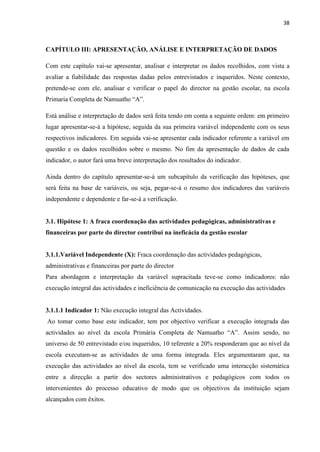 38
CAPÍTULO III: APRESENTAÇÃO, ANÁLISE E INTERPRETAÇÃO DE DADOS
Com este capítulo vai-se apresentar, analisar e interpretar os dados recolhidos, com vista a
avaliar a fiabilidade das respostas dadas pelos entrevistados e inqueridos. Neste contexto,
pretende-se com ele, analisar e verificar o papel do director na gestão escolar, na escola
Primaria Completa de Namuatho “A”.
Está análise e interpretação de dados será feita tendo em conta a seguinte ordem: em primeiro
lugar apresentar-se-á a hipótese, seguida da sua primeira variável independente com os seus
respectivos indicadores. Em seguida vai-se apresentar cada indicador referente a variável em
questão e os dados recolhidos sobre o mesmo. No fim da apresentação de dados de cada
indicador, o autor fará uma breve interpretação dos resultados do indicador.
Ainda dentro do capítulo apresentar-se-á um subcapítulo da verificação das hipóteses, que
será feita na base de variáveis, ou seja, pegar-se-á o resumo dos indicadores das variáveis
independente e dependente e far-se-á a verificação.
3.1. Hipótese 1: A fraca coordenação das actividades pedagógicas, administrativas e
financeiras por parte do director contribui na ineficácia da gestão escolar
3.1.1.Variável Independente (X): Fraca coordenação das actividades pedagógicas,
administrativas e financeiras por parte do director
Para abordagem e interpretação da variável supracitada teve-se como indicadores: não
execução integral das actividades e ineficiência de comunicação na execução das actividades
3.1.1.1 Indicador 1: Não execução integral das Actividades.
Ao tomar como base este indicador, tem por objectivo verificar a execução integrada das
actividades ao nível da escola Primária Completa de Namuatho “A”. Assim sendo, no
universo de 50 entrevistado e/ou inqueridos, 10 referente a 20% responderam que ao nível da
escola executam-se as actividades de uma forma integrada. Eles argumentaram que, na
execução das actividades ao nível da escola, tem se verificado uma interacção sistemática
entre a direcção a partir dos sectores administrativos e pedagógicos com todos os
intervenientes do processo educativo de modo que os objectivos da instituição sejam
alcançados com êxitos.
 