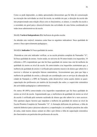 41
Como se pode depreender, os dados apresentados demonstram que há falta de comunicação
na execução das actividades ao nível da escola, na medida em que, a direcção da escola não
tem proporcionado uma relação eficaz com os funcionários, os alunos, o conselho da escola e
a sociedade em geral para o desenvolvimento das actividades de uma forma coordenada em
todas áreas administrativas da escola.
3.1.1.2. Variável Independente (Y): Ineficácia da gestão escolar.
Ao abordar esta variável, tomamos como base os seguintes indicadores: fraca qualidade de
ensino e fraco aproveitamento pedagógico.
3.1.1.2.1. Indicador 3: Fraca qualidade de ensino.
Pretende-se com este indicador verificar, se na escola primária completa de Namuatho “A”,
há fraca qualidade de ensino. Assim sendo, no universo de 50 entrevistado e/ou inqueridos, 10
referente a 20% responderam que não há fraca qualidade de ensino mas sim há melhoria da
qualidade de ensino ao nível da escola. Os entrevistados e/ou inqueridos sustentaram que, a
melhoria da qualidade de ensino é verificado pela aumento massivo de alunos que sabem ler e
escrever e efectuar as operações básicas matemáticas. Acrescentaram que, para que haja a
melhoria de qualidade de ensino, a direcção em coordenação com os serviços de educação da
cidade de Nampula e a DPE de Nampula, estão desenvolver varias acções dentre as quais:
capacitação dos professores em matéria de leccionação das aulas e a supervisão sistemática
das actividades pedagógicas a administrativas.
Os outros 40 (80%) entrevistados e/ou inqueridos responderam que há fraca qualidade de
ensino ao nível da escola. Argumentando que, a ineficiência da qualidade de ensino ao nível
da escola é verificada pelo aumento acelerado de alunos que não sabem ler e nem escrever.
Eles apontam alguns factores que impedem a melhoria da qualidade de ensino ao nível da
Escola Primária Completa de Namuatho “A”: A formação deficiente do professor; a falta de
material didáctico para o processo educativo; a superlotação e as condições precárias das salas
de aulas, onde muitos alunos sentam no chão e por último a falta de capacitação sistemática
dos funcionários em particular dos professores da escola.
 