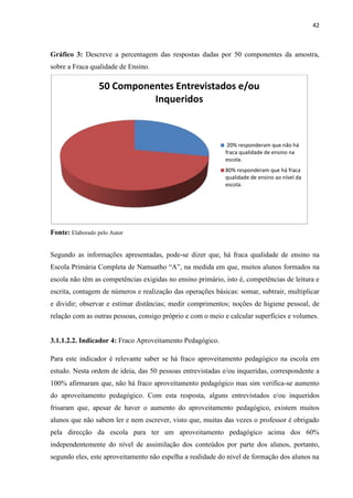 42
Gráfico 3: Descreve a percentagem das respostas dadas por 50 componentes da amostra,
sobre a Fraca qualidade de Ensino.
Fonte: Elaborado pelo Autor
Segundo as informações apresentadas, pode-se dizer que, há fraca qualidade de ensino na
Escola Primária Completa de Namuatho “A”, na medida em que, muitos alunos formados na
escola não têm as competências exigidas no ensino primário, isto é, competências de leitura e
escrita, contagem de números e realização das operações básicas: somar, subtrair, multiplicar
e dividir; observar e estimar distâncias; medir comprimentos; noções de higiene pessoal, de
relação com as outras pessoas, consigo próprio e com o meio e calcular superfícies e volumes.
3.1.1.2.2. Indicador 4: Fraco Aproveitamento Pedagógico.
Para este indicador é relevante saber se há fraco aproveitamento pedagógico na escola em
estudo. Nesta ordem de ideia, das 50 pessoas entrevistadas e/ou inqueridas, correspondente a
100% afirmaram que, não há fraco aproveitamento pedagógico mas sim verifica-se aumento
do aproveitamento pedagógico. Com esta resposta, alguns entrevistados e/ou inqueridos
frisaram que, apesar de haver o aumento do aproveitamento pedagógico, existem muitos
alunos que não sabem ler e nem escrever, visto que, muitas das vezes o professor é obrigado
pela direcção da escola para ter um aproveitamento pedagógico acima dos 60%
independentemente do nível de assimilação dos conteúdos por parte dos alunos, portanto,
segundo eles, este aproveitamento não espelha a realidade do nível de formação dos alunos na
50 Componentes Entrevistados e/ou
Inqueridos
20% responderam que não há
fraca qualidade de ensino na
escola.
80% responderam que há fraca
qualidade de ensino ao nível da
escola.
 