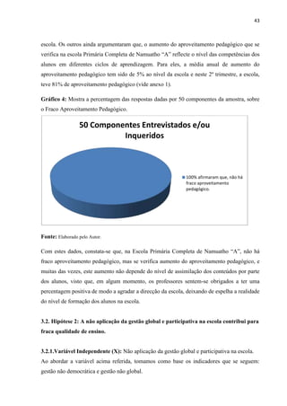43
escola. Os outros ainda argumentaram que, o aumento do aproveitamento pedagógico que se
verifica na escola Primária Completa de Namuatho “A” reflecte o nível das competências dos
alunos em diferentes ciclos de aprendizagem. Para eles, a média anual de aumento do
aproveitamento pedagógico tem sido de 5% ao nível da escola e neste 2º trimestre, a escola,
teve 81% de aproveitamento pedagógico (vide anexo 1).
Gráfico 4: Mostra a percentagem das respostas dadas por 50 componentes da amostra, sobre
o Fraco Aproveitamento Pedagógico.
Fonte: Elaborado pelo Autor.
Com estes dados, constata-se que, na Escola Primária Completa de Namuatho “A”, não há
fraco aproveitamento pedagógico, mas se verifica aumento do aproveitamento pedagógico, e
muitas das vezes, este aumento não depende do nível de assimilação dos conteúdos por parte
dos alunos, visto que, em algum momento, os professores sentem-se obrigados a ter uma
percentagem positiva de modo a agradar a direcção da escola, deixando de espelha a realidade
do nível de formação dos alunos na escola.
3.2. Hipótese 2: A não aplicação da gestão global e participativa na escola contribui para
fraca qualidade de ensino.
3.2.1.Variável Independente (X): Não aplicação da gestão global e participativa na escola.
Ao abordar a variável acima referida, tomamos como base os indicadores que se seguem:
gestão não democrática e gestão não global.
50 Componentes Entrevistados e/ou
Inqueridos
100% afirmaram que, não há
fraco aproveitamento
pedagógico.
 