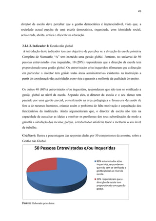 45
director da escola deve perceber que a gestão democrática é imprescindível, visto que, a
sociedade actual precisa de uma escola democrática, organizada, com identidade social,
actualizada, aberta, crítica e eficiente na educação.
3.2.1.2. Indicador 2: Gestão não global
A introdução deste indicador tem por objectivo de perceber se a direcção da escola primária
Completa de Namuatho “A” tem exercido uma gestão global. Portanto, no universo de 50
pessoas entrevistadas e/ou inqueridas, 10 (20%) responderam que a direcção da escola tem
proporcionado uma gestão global. Os entrevistados e/ou inqueridos afirmaram que a direcção
em particular o director tem gerido todas áreas administrativas existentes na instituição a
partir de coordenação das actividades com vista a garantir a melhoria da qualidade de ensino.
Os outros 40 (80%) entrevistados e/ou inqueridos, responderam que não tem se verificado a
gestão global ao nível da escola. Segundo eles, o director da escola e o seu elenco tem
pautado por uma gestão parcial, centralizando na área pedagógica e financeira deixando de
fora a de recursos humanos, criando assim o problema de falta motivação e capacitação dos
funcionários da instituição. Ainda argumentaram que, o director da escola não tem na
capacidade de auscultar as ideias e resolver os problemas dos seus subordinados de modo a
garantir a satisfação dos mesmo, porque, o trabalhador satisfeito tende a melhorar o seu nível
de trabalho.
Gráfico 6: Ilustra a percentagem das respostas dadas por 50 componentes da amostra, sobre a
Gestão não Global.
Fonte: Elaborado pelo Autor.
50 Pessoas Entrevistadas e/ou Inqueridas
80% entrevistados e/ou
inqueridos, responderam
que não tem se verificado a
gestão global ao nível da
escola.
20% responderam que a
direcção da escola tem
proporcionado uma gestão
global.
 