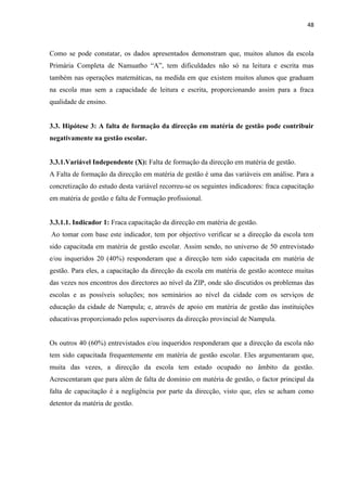48
Como se pode constatar, os dados apresentados demonstram que, muitos alunos da escola
Primária Completa de Namuatho “A”, tem dificuldades não só na leitura e escrita mas
também nas operações matemáticas, na medida em que existem muitos alunos que graduam
na escola mas sem a capacidade de leitura e escrita, proporcionando assim para a fraca
qualidade de ensino.
3.3. Hipótese 3: A falta de formação da direcção em matéria de gestão pode contribuir
negativamente na gestão escolar.
3.3.1.Variável Independente (X): Falta de formação da direcção em matéria de gestão.
A Falta de formação da direcção em matéria de gestão é uma das variáveis em análise. Para a
concretização do estudo desta variável recorreu-se os seguintes indicadores: fraca capacitação
em matéria de gestão e falta de Formação profissional.
3.3.1.1. Indicador 1: Fraca capacitação da direcção em matéria de gestão.
Ao tomar com base este indicador, tem por objectivo verificar se a direcção da escola tem
sido capacitada em matéria de gestão escolar. Assim sendo, no universo de 50 entrevistado
e/ou inqueridos 20 (40%) responderam que a direcção tem sido capacitada em matéria de
gestão. Para eles, a capacitação da direcção da escola em matéria de gestão acontece muitas
das vezes nos encontros dos directores ao nível da ZIP, onde são discutidos os problemas das
escolas e as possíveis soluções; nos seminários ao nível da cidade com os serviços de
educação da cidade de Nampula; e, através de apoio em matéria de gestão das instituições
educativas proporcionado pelos supervisores da direcção provincial de Nampula.
Os outros 40 (60%) entrevistados e/ou inqueridos responderam que a direcção da escola não
tem sido capacitada frequentemente em matéria de gestão escolar. Eles argumentaram que,
muita das vezes, a direcção da escola tem estado ocupado no âmbito da gestão.
Acrescentaram que para além de falta de domínio em matéria de gestão, o factor principal da
falta de capacitação é a negligência por parte da direcção, visto que, eles se acham como
detentor da matéria de gestão.
 