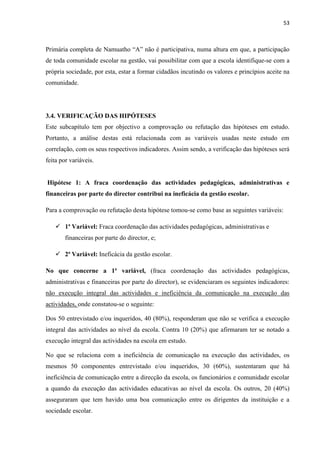 53
Primária completa de Namuatho “A” não é participativa, numa altura em que, a participação
de toda comunidade escolar na gestão, vai possibilitar com que a escola identifique-se com a
própria sociedade, por esta, estar a formar cidadãos incutindo os valores e princípios aceite na
comunidade.
3.4. VERIFICAÇÃO DAS HIPÓTESES
Este subcapítulo tem por objectivo a comprovação ou refutação das hipóteses em estudo.
Portanto, a análise destas está relacionada com as variáveis usadas neste estudo em
correlação, com os seus respectivos indicadores. Assim sendo, a verificação das hipóteses será
feita por variáveis.
Hipótese 1: A fraca coordenação das actividades pedagógicas, administrativas e
financeiras por parte do director contribui na ineficácia da gestão escolar.
Para a comprovação ou refutação desta hipótese tomou-se como base as seguintes variáveis:
 1ª Variável: Fraca coordenação das actividades pedagógicas, administrativas e
financeiras por parte do director, e;
 2ª Variável: Ineficácia da gestão escolar.
No que concerne a 1ª variável, (fraca coordenação das actividades pedagógicas,
administrativas e financeiras por parte do director), se evidenciaram os seguintes indicadores:
não execução integral das actividades e ineficiência da comunicação na execução das
actividades, onde constatou-se o seguinte:
Dos 50 entrevistado e/ou inqueridos, 40 (80%), responderam que não se verifica a execução
integral das actividades ao nível da escola. Contra 10 (20%) que afirmaram ter se notado a
execução integral das actividades na escola em estudo.
No que se relaciona com a ineficiência de comunicação na execução das actividades, os
mesmos 50 componentes entrevistado e/ou inqueridos, 30 (60%), sustentaram que há
ineficiência de comunicação entre a direcção da escola, os funcionários e comunidade escolar
a quando da execução das actividades educativas ao nível da escola. Os outros, 20 (40%)
asseguraram que tem havido uma boa comunicação entre os dirigentes da instituição e a
sociedade escolar.
 