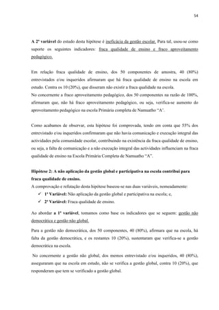 54
A 2ª variável do estudo desta hipótese é ineficácia da gestão escolar. Para tal, usou-se como
suporte os seguintes indicadores: fraca qualidade de ensino e fraco aproveitamento
pedagógico.
Em relação fraca qualidade de ensino, dos 50 componentes de amostra, 40 (80%)
entrevistados e/ou inqueridos afirmaram que há fraca qualidade de ensino na escola em
estudo. Contra os 10 (20%), que disseram não existir a fraca qualidade na escola.
No concernente a fraco aproveitamento pedagógico, dos 50 componentes na razão de 100%,
afirmaram que, não há fraco aproveitamento pedagógico, ou seja, verifica-se aumento do
aproveitamento pedagógico na escola Primária completa de Namuatho “A’.
Como acabamos de observar, esta hipótese foi comprovada, tendo em conta que 55% dos
entrevistado e/ou inqueridos confirmaram que não havia comunicação e execução integral das
actividades pela comunidade escolar, contribuindo na existência da fraca qualidade de ensino,
ou seja, a falta de comunicação e a não execução integral das actividades influenciam na fraca
qualidade de ensino na Escola Primária Completa de Namuatho “A”.
Hipótese 2: A não aplicação da gestão global e participativa na escola contribui para
fraca qualidade de ensino.
A comprovação e refutação desta hipótese baseou-se nas duas variáveis, nomeadamente:
 1ª Variável: Não aplicação da gestão global e participativa na escola; e,
 2ª Variável: Fraca qualidade de ensino.
Ao abordar a 1ª variável, tomamos como base os indicadores que se seguem: gestão não
democrática e gestão não global.
Para a gestão não democrática, dos 50 componentes, 40 (80%), afirmara que na escola, há
falta da gestão democrática, e os restantes 10 (20%), sustentaram que verifica-se a gestão
democrática na escola.
No concernente a gestão não global, dos memos entrevistado e/ou inqueridos, 40 (80%),
asseguraram que na escola em estudo, não se verifica a gestão global, contra 10 (20%), que
responderam que tem se verificado a gestão global.
 