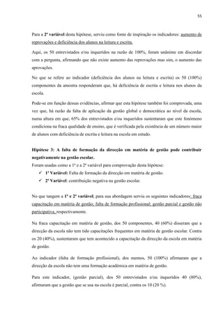 55
Para a 2ª variável desta hipótese, serviu como fonte de inspiração os indicadores: aumento de
reprovações e deficiência dos alunos na leitura e escrita.
Aqui, os 50 entrevistados e/ou inqueridos na razão de 100%, foram unânime em discordar
com a pergunta, afirmando que não existe aumento das reprovações mas sim, o aumento das
aprovações.
No que se refere ao indicador (deficiência dos alunos na leitura e escrita) os 50 (100%)
componentes da amostra responderam que, há deficiência de escrita e leitura nos alunos da
escola.
Pode-se em função dessas evidências, afirmar que esta hipótese também foi comprovada, uma
vez que, há razão da falta de aplicação da gestão global e democrática ao nível da escola,
numa altura em que, 65% dos entrevistados e/ou inqueridos sustentaram que este fenómeno
condiciona na fraca qualidade de ensino, que é verificada pela existência de um número maior
de alunos com deficiência de escrita e leitura na escola em estudo.
Hipótese 3: A falta de formação da direcção em matéria de gestão pode contribuir
negativamente na gestão escolar.
Foram usadas como a 1ª e a 2ª variável para comprovação desta hipótese:
 1ª Variável: Falta de formação da direcção em matéria de gestão.
 2ª Variável: contribuição negativa na gestão escolar.
No que tangem a 1ª e 2ª variável, para sua abordagem serviu os seguintes indicadores: fraca
capacitação em matéria de gestão; falta de formação profissional; gestão parcial e gestão não
participativa, respectivamente.
Na fraca capacitação em matéria de gestão, dos 50 componentes, 40 (60%) disseram que a
direcção da escola não tem tido capacitações frequentes em matéria de gestão escolar. Contra
os 20 (40%), sustentaram que tem acontecido a capacitação da direcção da escola em matéria
de gestão.
Ao indicador (falta de formação profissional), dos memos, 50 (100%) afirmaram que a
direcção da escola não tem uma formação académica em matéria de gestão.
Para este indicador, (gestão parcial), dos 50 entrevistados e/ou inqueridos 40 (80%),
afirmaram que a gestão que se usa na escola é parcial, contra os 10 (20 %).
 