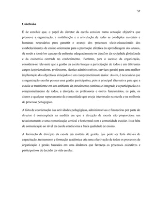 57
Conclusão
É de concluir que, o papel do director da escola consiste numa actuação objectiva que
promove a organização, a mobilização e a articulação de todas as condições materiais e
humanas necessárias para garantir o avanço dos processos sócio-educacionais dos
estabelecimentos de ensino orientadas para a promoção efectiva da aprendizagem dos alunos,
de modo a torná-los capazes de enfrentar adequadamente os desafios da sociedade globalizada
e da economia centrada no conhecimento. Portanto, para o sucesso da organização,
considera-se relevante que a gestão da escola busque a participação de todos e em diferentes
cargos (coordenadores, professores, técnico administrativos, serviços gerais) para uma melhor
implantação dos objectivos almejados e um comprometimento maior. Assim, é necessário que
a organização escolar possua uma gestão participativa, pois a principal alternativa para que a
escola se transforme em um ambiente de crescimento contínuo e integrado é a participação e o
comprometimento de todos, a direcção, os professores e outros funcionários, os pais, os
alunos e qualquer representante da comunidade que esteja interessado na escola e na melhoria
do processo pedagógico.
A falta de coordenação das actividades pedagógicas, administrativas e financeiras por parte do
director é contemplada na medida em que a direcção da escola não proporciona um
relacionamento e uma comunicação vertical e horizontal com a comunidade escolar. Esta falta
de comunicação ao nível da escola condiciona a fraca qualidade de ensino.
A formação da direcção da escola em matéria de gestão, que pode ser feita através de
capacitação, treinamento e formação académica cria uma efectivação de todos os processos de
organização e gestão baseados em uma dinâmica que favoreça os processos colectivos e
participativos de decisão da vida escolar.
 