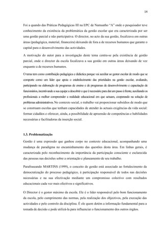 14
Foi a quando das Práticas Pedagógicas III na EPC de Namuatho “A” onde o pesquisador teve
conhecimento da existência da problemática da gestão escolar que era caracterizada por ser
uma gestão parcial e não participativa. O director, no acto da sua gestão, focalizava em outras
áreas (pedagógica, material, financeira) deixando de fora a de recursos humanos que garante o
capital para o desenvolvimento das actividades.
A motivação do autor para a investigação deste tema centra-se pela existência de gestão
parcial, onde o director da escola focalizava a sua gestão em outras áreas deixando de vez
enquanto a de recursos humanos.
O tema tem como contribuição pedagógica e didáctica porque vai auxiliar ao gestor escolar de modo que se
comporte como um líder que apoia o estabelecimento das prioridades na gestão escolar, avaliando,
participando na elaboração de programas de ensino e de programas de desenvolvimento e capacitação de
funcionários,incentivandoasuaequipeadescobriroqueénecessárioparadarumpassoàfrente,auxiliandoos
profissionais a melhor compreender a realidade educacional em que actuam, cooperando na solução de
problemasadministrativos.No contexto social, o trabalho vai proporcionar subsídios de modo que
se construam escolas que tenham capacidades de atender às actuais exigências da vida social:
formar cidadãos e oferecer, ainda, a possibilidade de apreensão de competências e habilidades
necessárias e facilitadoras da inserção social.
1.3. Problematização
Gestão é uma expressão que ganhou corpo no contexto educacional, acompanhando uma
mudança de paradigma no encaminhamento das questões desta área. Em linhas gerais, é
caracterizada pelo reconhecimento da importância da participação consciente e esclarecida
das pessoas nas decisões sobre a orientação e planeamento de seu trabalho.
Parafraseando MARTINS (1999), o conceito de gestão está associado ao fortalecimento da
democratização do processo pedagógico, à participação responsável de todos nas decisões
necessárias e na sua efectivação mediante um compromisso colectivo com resultados
educacionais cada vez mais efectivos e significativos.
O Director é o gestor máximo da escola. Ele é o líder responsável pelo bom funcionamento
da escola, pelo cumprimento das normas, pela realização dos objectivos, pela execução das
actividades e pelo controlo da disciplina. É ele quem detém a informação fundamental para a
tomada de decisão e pode utilizá-la para influenciar o funcionamento dos outros órgãos.
 