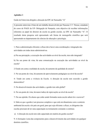 61
Apêndice 1
Guião de Entrevista dirigido a direcção da EPC de Namuatho “A”
A presente entrevista é fruto de um trabalho desenvolvido por Nassone J. F. Titosse, estudante
do curso de PAGE da UP- Delegação de Nampula, com objectivo de recolher informações
referentes ao papel do director da escola na gestão escolar, na EPC de Namuatho “A”. O
resultado desta pesquisa será apresentado sob forma de monografia científica que será
apresentado no departamento de ciências de educação e psicologia.
1. Para a administração eficiente e eficaz deve haver uma coordenação e integração das
actividades em todas áreas administrativas.
a) Na sua percepção, a execução das actividades ao nível da escola, tem sido integrada?
b) No seu ponto de vista, há uma comunicação na execução das actividades ao nível da
escola?
2-Tendo em conta a realidade da escola, há aumento da qualidade de ensino?
3- No seu ponto de vista, há aumento do aproveitamento pedagógico ao nível da escola?
4- Tendo em conta a vivência da Escola. A direcção da escola tem exercido a gestão
democrática?
5- No desenvolvimento das actividades, a gestão tem sido global?
6- No seu ponto de vista, há maior índice de reprovações ao nível da escola?
7- Na sua opinião. Os alunos que estão sendo formados nesta escola sabem ler e escrever?
8- Sabe-se que a gestão é um processo complexo e que está em dinamismo com o contexto
ambiental da escola e do país em geral, para que seja eficiente e eficaz, os dirigentes das
escolas precisam de ter uma capacitação ou treinamento constante e contínuo.
a) A direcção da escola tem sido capacitada em matéria de gestão escolar?
9- A formação é uma das componentes para o desenvolvimento das actividades em qualquer
domínio científico.
 