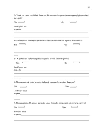 64
3- Tendo em conta a realidade da escola, há aumento do aproveitamento pedagógico ao nível
da escola?
Sim Não
Justifique a sua
resposta_____________________________________________________________________
__________________________________________________________________________
___________________________________________________________________________
4- A direcção da escola (em particular o director) tem exercido a gestão democrática?
Sim Não
___________________________________________________________________________
___________________________________________________________________________
____
5- A gestão que é exercida pela direcção da escola, tem sido global?
__Sim Não
Justifique a sua
resposta_____________________________________________________________________
___________________________________________________________________________
___________________________________________________________________________
_______
6- No seu ponto de vista, há maior índice de reprovações ao nível da escola?
Sim Não
Justifique a sua
respota_____________________________________________________________________
___________________________________________________________________________
______
7- Na sua opinião. Os alunos que estão sendo formados nesta escola sabem ler e escrever?
Sim Não
Comente a sua
resposta_____________________________________________________________________
___________________________________________________________________________
___________________________________________________________________________
 