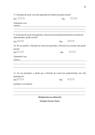 65
8- A direcção da escola tem sido capacitada em matéria de gestão escolar?
Sim Não
Argumente a sua
resposta_____________________________________________________________________
___________________________________________________________________________
___________________________________________________________________________
9- A direcção da escola (em particular o director) tem formação profissional em matéria de
administração e gestão escolar?
Sim Não
10- Na sua opinião, a direcção da escola (em particular o director) tem exercido uma gestão
parcial?
Sim Não
Argumente a sua
resposta_____________________________________________________________________
___________________________________________________________________________
___________________________________________________________________________
11- Na sua percepção, a gestão que a direcção da escola tem proporcionado, tem sido
participativa?
Sim Não
Justifique a sua resposta
___________________________________________________________________________
___________________________________________________________________________
___________________________________________________________________________
Obrigado pela sua colaboração
Estudante Nassone Titosse
 