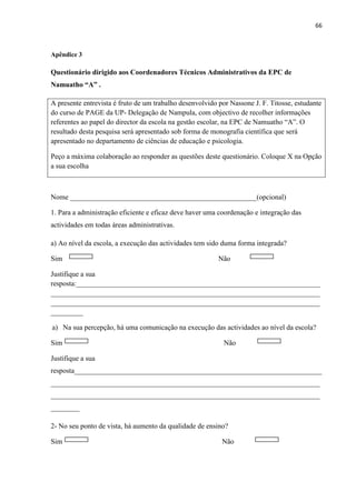 66
Apêndice 3
Questionário dirigido aos Coordenadores Técnicos Administrativos da EPC de
Namuatho “A” .
A presente entrevista é fruto de um trabalho desenvolvido por Nassone J. F. Titosse, estudante
do curso de PAGE da UP- Delegação de Nampula, com objectivo de recolher informações
referentes ao papel do director da escola na gestão escolar, na EPC de Namuatho “A”. O
resultado desta pesquisa será apresentado sob forma de monografia científica que será
apresentado no departamento de ciências de educação e psicologia.
Peço a máxima colaboração ao responder as questões deste questionário. Coloque X na Opção
a sua escolha
Nome ____________________________________________________(opcional)
1. Para a administração eficiente e eficaz deve haver uma coordenação e integração das
actividades em todas áreas administrativas.
a) Ao nível da escola, a execução das actividades tem sido duma forma integrada?
Sim Não
Justifique a sua
resposta:____________________________________________________________________
___________________________________________________________________________
___________________________________________________________________________
_________
a) Na sua percepção, há uma comunicação na execução das actividades ao nível da escola?
Sim Não
Justifique a sua
resposta_____________________________________________________________________
___________________________________________________________________________
___________________________________________________________________________
________
2- No seu ponto de vista, há aumento da qualidade de ensino?
Sim Não
 