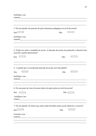 67
Justifique a sua
resposta_____________________________________________________________________
___________________________________________________________________________
___________________________________________________________________________
3- Na sua opinião, há aumento do aproveitamento pedagógico ao nível da escola?
Sim Não
Justifique a sua
resposta_____________________________________________________________________
__________________________________________________________________________
___________________________________________________________________________
4- Tendo em conta a realidade da escola. A direcção da escola (em particular o director) tem
exercido a gestão democrática?
Sim Não
___________________________________________________________________________
___________________________________________________________________________
5- A gestão que é exercida pela direcção da escola, tem sido global?
Sim Não
Justifique a sua
resposta_____________________________________________________________________
___________________________________________________________________________
___________________________________________________________________________
6- No seu ponto de vista, há maior índice de reprovações ao nível da escola?
Sim Não
Justifique a sua
respota_____________________________________________________________________
___________________________________________________________________________
7- Na sua opinião. Os alunos que estão sendo formados nesta escola sabem ler e escrever?
Sim Não
Comente a sua
resposta_____________________________________________________________________
___________________________________________________________________________
___________________________________________________________________________
 