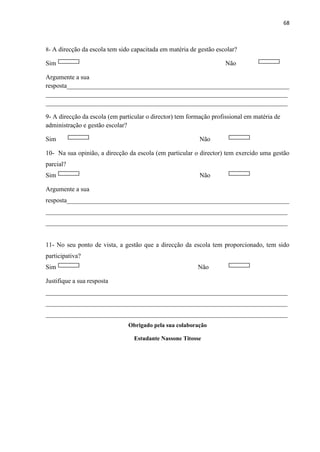 68
8- A direcção da escola tem sido capacitada em matéria de gestão escolar?
Sim Não
Argumente a sua
resposta_____________________________________________________________________
___________________________________________________________________________
___________________________________________________________________________
9- A direcção da escola (em particular o director) tem formação profissional em matéria de
administração e gestão escolar?
Sim Não
10- Na sua opinião, a direcção da escola (em particular o director) tem exercido uma gestão
parcial?
Sim Não
Argumente a sua
resposta_____________________________________________________________________
___________________________________________________________________________
___________________________________________________________________________
11- No seu ponto de vista, a gestão que a direcção da escola tem proporcionado, tem sido
participativa?
Sim Não
Justifique a sua resposta
___________________________________________________________________________
___________________________________________________________________________
___________________________________________________________________________
Obrigado pela sua colaboração
Estudante Nassone Titosse
 