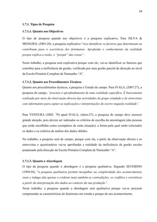 18
1.7.1. Tipos de Pesquisa
1.7.1.1. Quanto aos Objectivos
O tipo de pesquisa quando aos objectivos é a pesquisa explicativa. Para SILVA &
MENEZES, (2001:20), a pesquisa explicativa “visa identificar os factores que determinam ou
contribuem para a ocorrência dos fenómenos. Aprofunda o conhecimento da realidade
porque explica a razão, o “porquê” das coisas”.
Neste trabalho, a pesquisa será explicativa porque com ele, vai-se identificar os factores que
contribui para a ineficiência da gestão, verificada por uma gestão parcial da direcção ao nível
da Escola Primária Completa de Namuatho “A”.
1.7.1.2. Quanto aos Procedimentos Técnicos
Quanto aos procedimentos técnicos, a pesquisa é Estudo de campo. Para IVALA, (2007:27), a
pesquisa de campo, “procura o aprofundamento de uma realidade específica. É basicamente
realizada por meio da observação directa das actividades do grupo estudado e de entrevistas
com informantes para captar as explicações e interpretações do ocorre naquela realidade”.
Para VENTURA (2002: 79) apud IVALA, (idem:27), a pesquisa de campo deve merecer
grande atenção, pois devem ser indicados os critérios de escolha da amostragem (das pessoas
que serão escolhidas como exemplares de certa situação), a forma pela qual serão colectados
os dados e os critérios de análise dos dados obtidos.
No trabalho, a pesquisa será de campo, porque com ela, a partir da observação directa e as
entrevistas e questionários vai-se aprofundar a realidade da ineficiência da gestão escolar
perpetuado pela direcção de Escola Primária Completa de Namuatho “A”.
1.7.1.3. Quanto a Abordagem
O tipo da pesquisa quando a abordagem é a pesquisa qualitativa. Segundo SEVERINO
(1994:94), “a pesquisa qualitativa permite mergulhar na complexidade dos acontecimentos
reais e indaga não apenas o evidente mais também as contradições, os conflitos e resistência
a partir da interpretação dos dados ao contexto da sua produção”.
Neste trabalho, a pesquisa quando a abordagem será qualitativa porque vai-se procurar
compreender as características do fenómeno em estudo e porque do seu acontecimento.
 