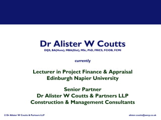 Dr Alister W Coutts
                                   DQS, BA(Hons), MBA(Dist), MSc, PhD, FRICS, FCIOB, FCMI



                                                        currently

                         Lecturer in Project Finance & Appraisal
                              Edinburgh Napier University

                                    Senior Partner
                         Dr Alister W Coutts & Partners LLP
                       Construction & Management Consultants

© Dr Alister W Coutts & Partners LLP                                                        alister.coutts@awcp.co.uk
 