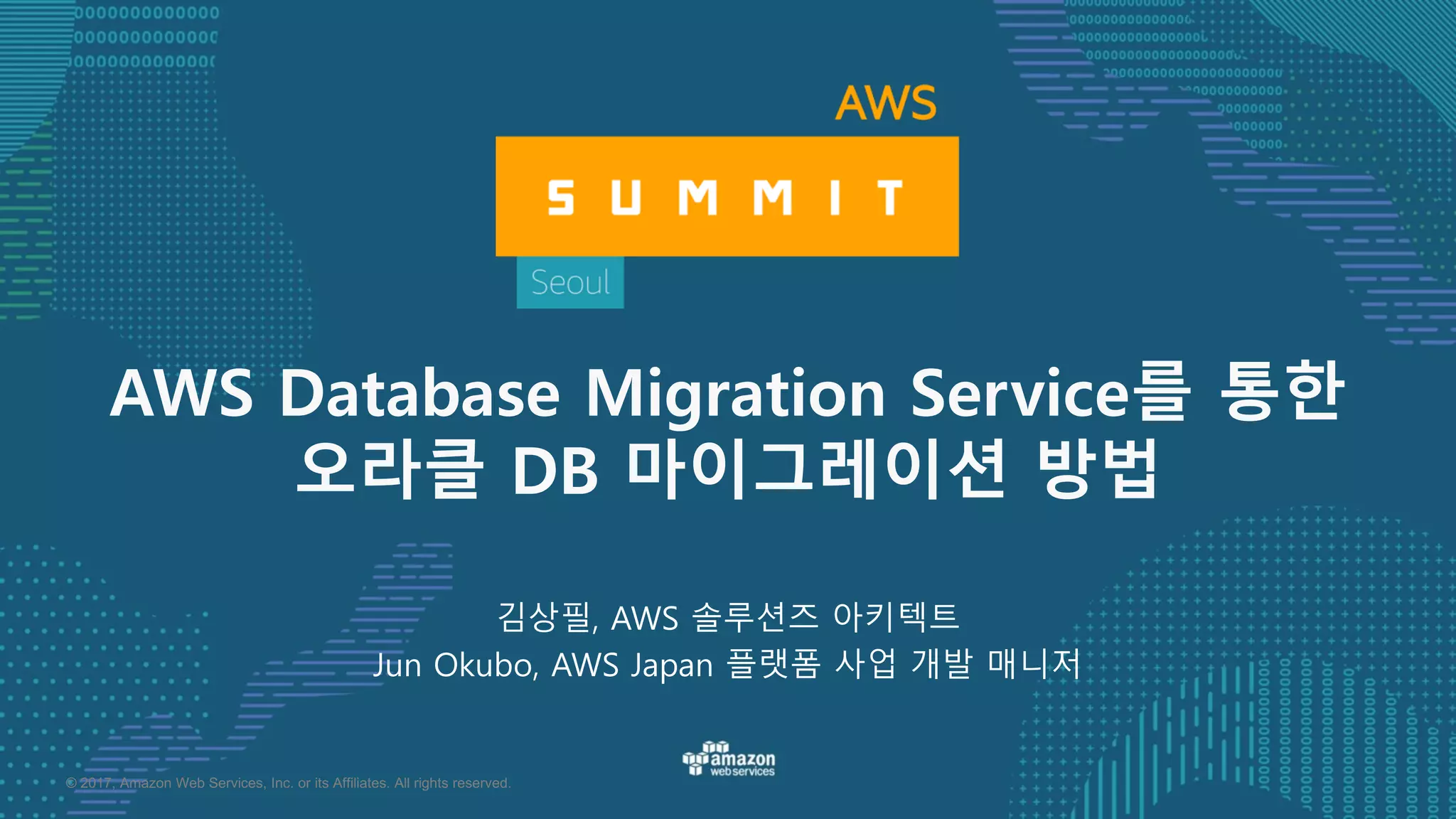 © 2017, Amazon Web Services, Inc. or its Affiliates. All rights reserved.
김상필, AWS 솔루션즈 아키텍트
Jun Okubo, AWS Japan 플랫폼 사업 개발 매니저
AWS Database Migration Service를 통한
오라클 DB 마이그레이션 방법
 