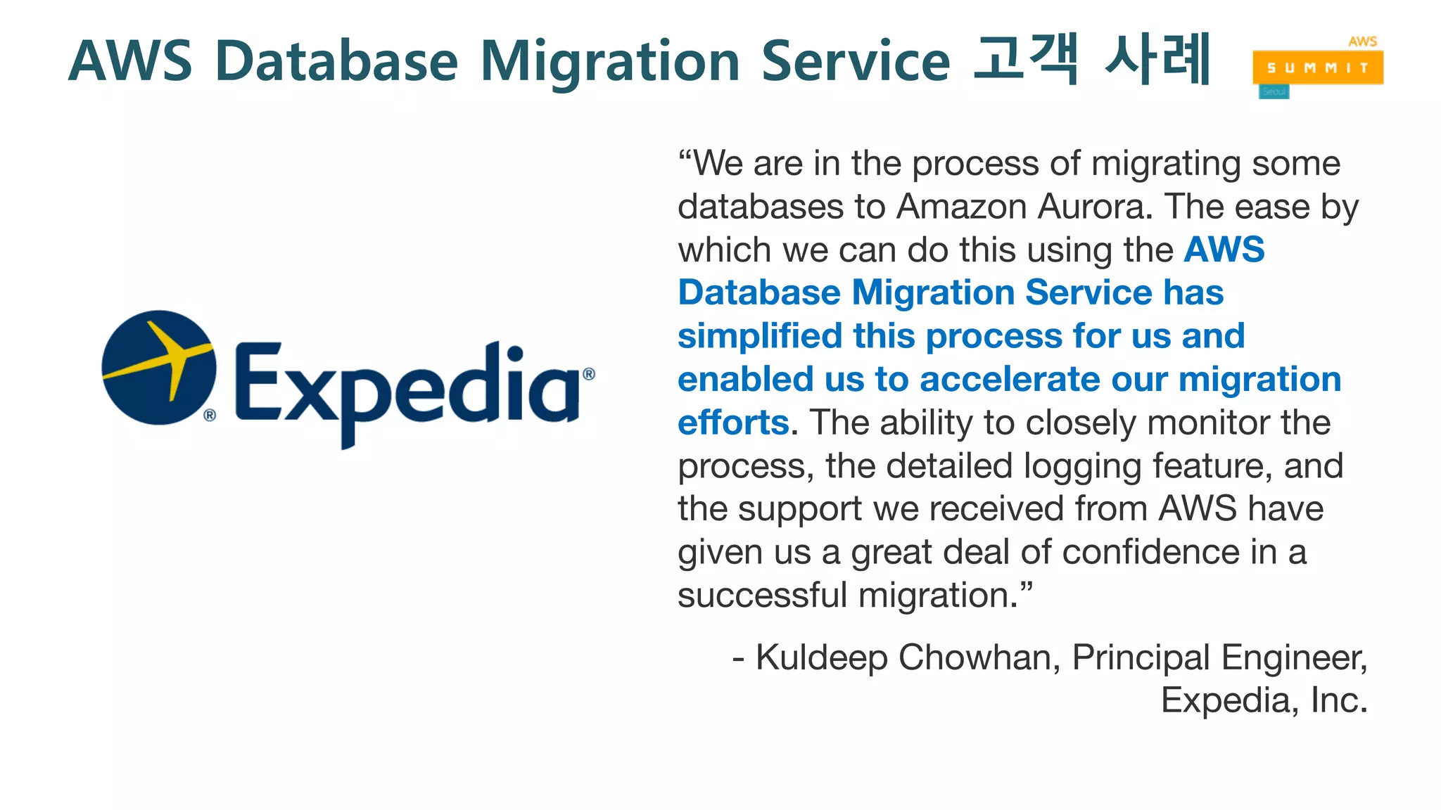 AWS Database Migration Service 고객 사례
“We are in the process of migrating some
databases to Amazon Aurora. The ease by
which we can do this using the AWS
Database Migration Service has
simplified this process for us and
enabled us to accelerate our migration
efforts. The ability to closely monitor the
process, the detailed logging feature, and
the support we received from AWS have
given us a great deal of confidence in a
successful migration.”
- Kuldeep Chowhan, Principal Engineer,
Expedia, Inc.
 