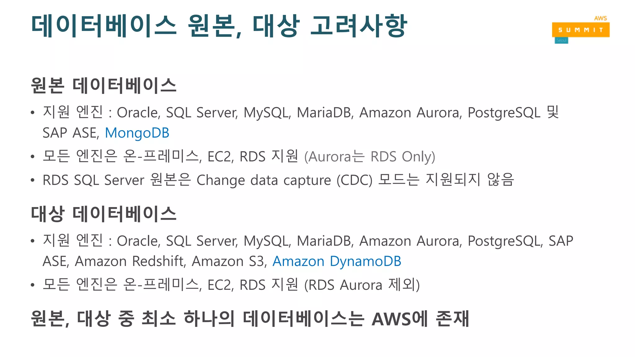 데이터베이스 원본, 대상 고려사항
원본 데이터베이스
• 지원 엔진 : Oracle, SQL Server, MySQL, MariaDB, Amazon Aurora, PostgreSQL 및
SAP ASE, MongoDB
• 모든 엔진은 온-프레미스, EC2, RDS 지원 (Aurora는 RDS Only)
• RDS SQL Server 원본은 Change data capture (CDC) 모드는 지원되지 않음
대상 데이터베이스
• 지원 엔진 : Oracle, SQL Server, MySQL, MariaDB, Amazon Aurora, PostgreSQL, SAP
ASE, Amazon Redshift, Amazon S3, Amazon DynamoDB
• 모든 엔진은 온-프레미스, EC2, RDS 지원 (RDS Aurora 제외)
원본, 대상 중 최소 하나의 데이터베이스는 AWS에 존재
 