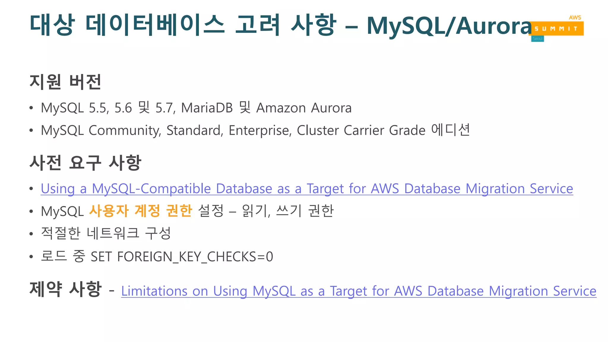대상 데이터베이스 고려 사항 – MySQL/Aurora
지원 버전
• MySQL 5.5, 5.6 및 5.7, MariaDB 및 Amazon Aurora
• MySQL Community, Standard, Enterprise, Cluster Carrier Grade 에디션
사전 요구 사항
• Using a MySQL-Compatible Database as a Target for AWS Database Migration Service
• MySQL 사용자 계정 권한 설정 – 읽기, 쓰기 권한
• 적절한 네트워크 구성
• 로드 중 SET FOREIGN_KEY_CHECKS=0
제약 사항 - Limitations on Using MySQL as a Target for AWS Database Migration Service
 