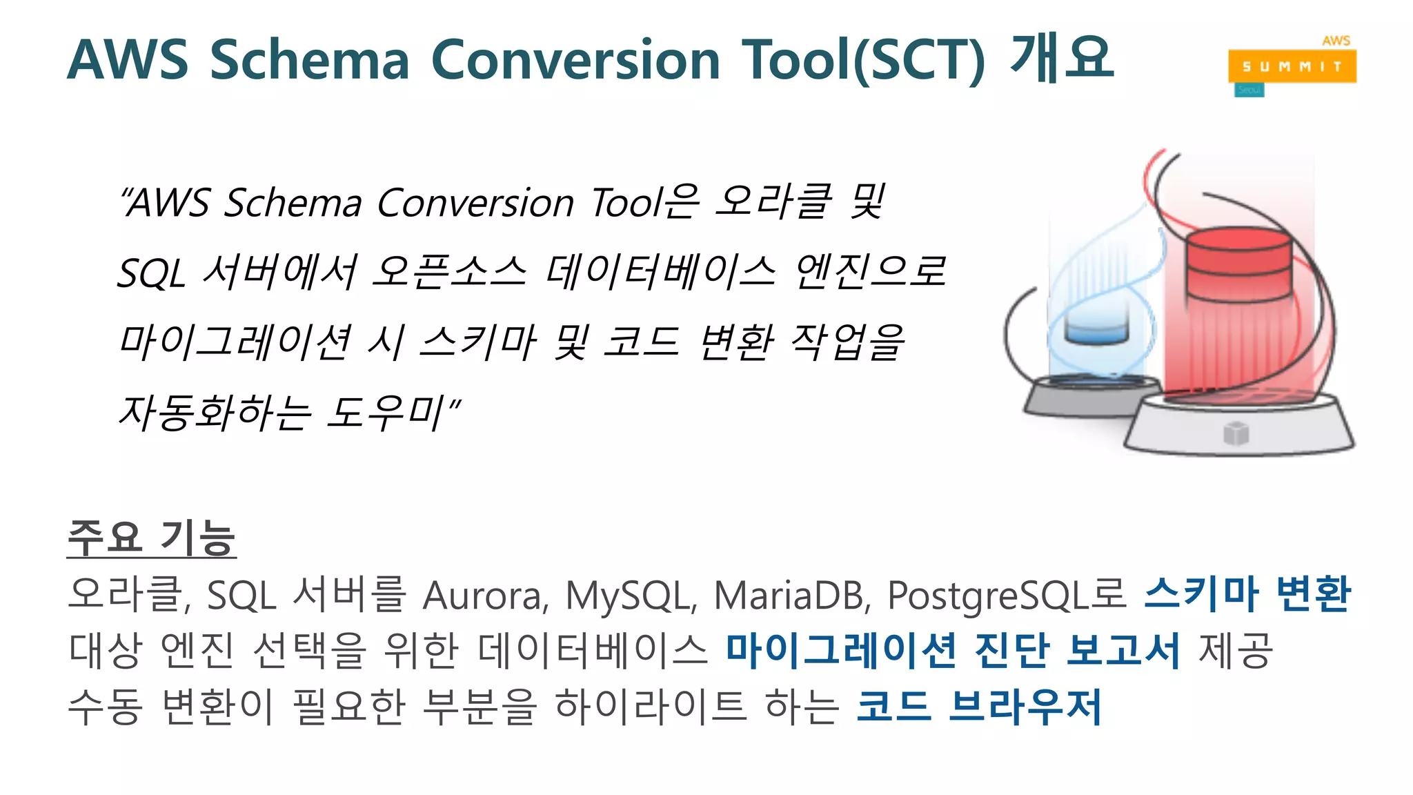 AWS Schema Conversion Tool(SCT) 개요
주요 기능
오라클, SQL 서버를 Aurora, MySQL, MariaDB, PostgreSQL로 스키마 변환
대상 엔진 선택을 위한 데이터베이스 마이그레이션 진단 보고서 제공
수동 변환이 필요한 부분을 하이라이트 하는 코드 브라우저
“AWS Schema Conversion Tool은 오라클 및
SQL 서버에서 오픈소스 데이터베이스 엔진으로
마이그레이션 시 스키마 및 코드 변환 작업을
자동화하는 도우미”
 