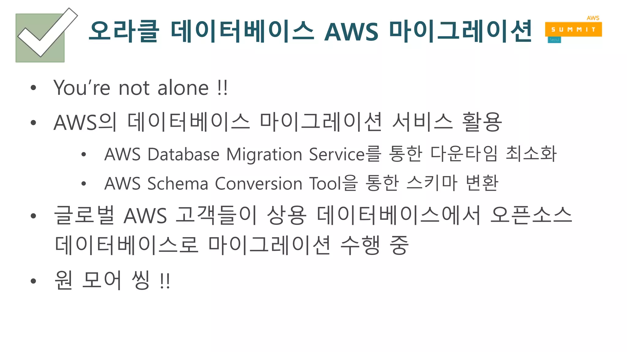 오라클 데이터베이스 AWS 마이그레이션
• You’re not alone !!
• AWS의 데이터베이스 마이그레이션 서비스 활용
• AWS Database Migration Service를 통한 다운타임 최소화
• AWS Schema Conversion Tool을 통한 스키마 변환
• 글로벌 AWS 고객들이 상용 데이터베이스에서 오픈소스
데이터베이스로 마이그레이션 수행 중
• 원 모어 씽 !!
 