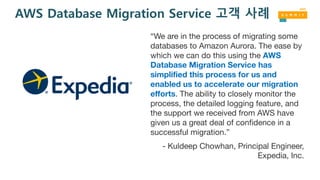 AWS Database Migration Service 고객 사례
“We are in the process of migrating some
databases to Amazon Aurora. The ease by
which we can do this using the AWS
Database Migration Service has
simplified this process for us and
enabled us to accelerate our migration
efforts. The ability to closely monitor the
process, the detailed logging feature, and
the support we received from AWS have
given us a great deal of confidence in a
successful migration.”
- Kuldeep Chowhan, Principal Engineer,
Expedia, Inc.
 