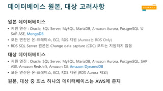 데이터베이스 원본, 대상 고려사항
원본 데이터베이스
• 지원 엔진 : Oracle, SQL Server, MySQL, MariaDB, Amazon Aurora, PostgreSQL 및
SAP ASE, MongoDB
• 모든 엔진은 온-프레미스, EC2, RDS 지원 (Aurora는 RDS Only)
• RDS SQL Server 원본은 Change data capture (CDC) 모드는 지원되지 않음
대상 데이터베이스
• 지원 엔진 : Oracle, SQL Server, MySQL, MariaDB, Amazon Aurora, PostgreSQL, SAP
ASE, Amazon Redshift, Amazon S3, Amazon DynamoDB
• 모든 엔진은 온-프레미스, EC2, RDS 지원 (RDS Aurora 제외)
원본, 대상 중 최소 하나의 데이터베이스는 AWS에 존재
 