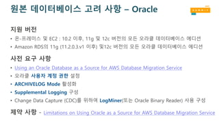 원본 데이터베이스 고려 사항 – Oracle
지원 버전
• 온-프레미스 및 EC2 : 10.2 이후, 11g 및 12c 버전의 모든 오라클 데이터베이스 에디션
• Amazon RDS의 11g (11.2.0.3.v1 이후) 및12c 버전의 모든 오라클 데이터베이스 에디션
사전 요구 사항
• Using an Oracle Database as a Source for AWS Database Migration Service
• 오라클 사용자 계정 권한 설정
• ARCHIVELOG Mode 활성화
• Supplemental Logging 구성
• Change Data Capture (CDC)를 위하여 LogMiner(또는 Oracle Binary Reader) 사용 구성
제약 사항 - Limitations on Using Oracle as a Source for AWS Database Migration Service
 