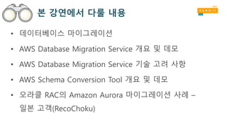 본 강연에서 다룰 내용
• 데이터베이스 마이그레이션
• AWS Database Migration Service 개요 및 데모
• AWS Database Migration Service 기술 고려 사항
• AWS Schema Conversion Tool 개요 및 데모
• 오라클 RAC의 Amazon Aurora 마이그레이션 사례 –
일본 고객(RecoChoku)
 
