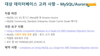 대상 데이터베이스 고려 사항 – MySQL/Aurora
지원 버전
• MySQL 5.5, 5.6 및 5.7, MariaDB 및 Amazon Aurora
• MySQL Community, Standard, Enterprise, Cluster Carrier Grade 에디션
사전 요구 사항
• Using a MySQL-Compatible Database as a Target for AWS Database Migration Service
• MySQL 사용자 계정 권한 설정 – 읽기, 쓰기 권한
• 적절한 네트워크 구성
• 로드 중 SET FOREIGN_KEY_CHECKS=0
제약 사항 - Limitations on Using MySQL as a Target for AWS Database Migration Service
 