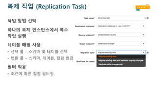 복제 작업 (Replication Task)
작업 방법 선택
하나의 복제 인스턴스에서 복수
작업 실행
테이블 매핑 사용
• 선택 룰 – 스키마 및 테이블 선택
• 변환 룰 – 스키마, 테이블, 컬럼 변경
필터 적용
• 조건에 따른 컬럼 필터링
 