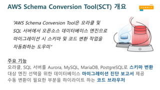 AWS Schema Conversion Tool(SCT) 개요
주요 기능
오라클, SQL 서버를 Aurora, MySQL, MariaDB, PostgreSQL로 스키마 변환
대상 엔진 선택을 위한 데이터베이스 마이그레이션 진단 보고서 제공
수동 변환이 필요한 부분을 하이라이트 하는 코드 브라우저
“AWS Schema Conversion Tool은 오라클 및
SQL 서버에서 오픈소스 데이터베이스 엔진으로
마이그레이션 시 스키마 및 코드 변환 작업을
자동화하는 도우미”
 