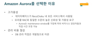Amazon Aurora를 선택한 이유
• 고가용성
• 데이터베이스가 RecoChoku 내 모든 서비스에서 사용됨
• 오라클 RAC와 동일한 수준의 높은 신뢰성 및 가용성 요구
• Aurora는 maintenance window를 가짐에 따라 비지니스 담당자들과
작업 시간 조정 가능
• 관리 비용 절감
• DB 관리 작업은 개발팀으로 이관
 