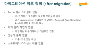 마이그레이션 이후 장점 (after migration)
• Aurora에서 트러블이 없음
• 온-프레미스 오라클와 동일한 고가용성 달성
• 과거 maintenance 작업들이 있었으나, Aurora의 Zero-Downtime
Patch가 영향도 최소화 예상
• 거의 관리 작업이 없음
• 개발자는 어플리케이션 개발에만 집중
• 성능에 문제 없음
• 기존 대비 성능 개선
• 소프트웨어 라이선스 비용 없음
 