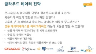 클라우드 데이터 전략
온-프레미스 데이터를 어떻게 클라우드로 옮길 것인가?
사용자에 어떻게 영향을 최소화할 것인가?
이후에, 온-프레미스와 클라우드 데이터는 어떻게 주고받는가?
상용 데이터베이스를 마이그레이션 하는데 도움을 받을 수 있을까?
• 상용 데이터 마이그레이션 및 복제 소프트웨어
• 구성 및 관리의 복잡성
• 어플리케이션 다운타임
• 데이터베이스-엔진 특화된 어플리케이션 코드 수정
 